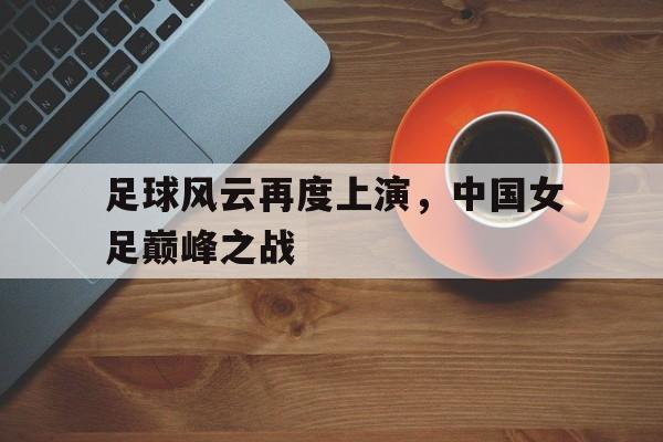 足球风云再度上演，中国女足巅峰之战